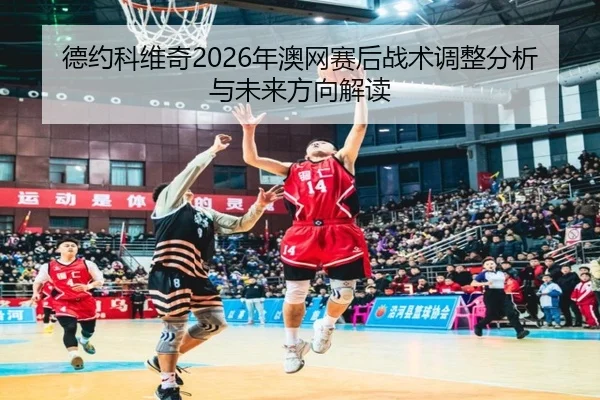 德约科维奇2026年澳网赛后战术调整分析与未来方向解读