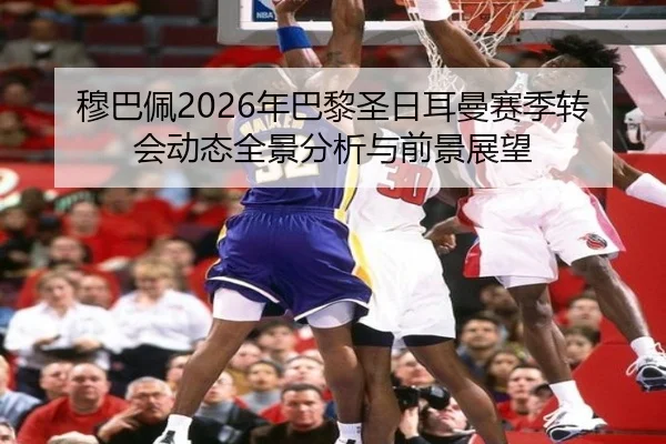 穆巴佩2026年巴黎圣日耳曼赛季转会动态全景分析与前景展望